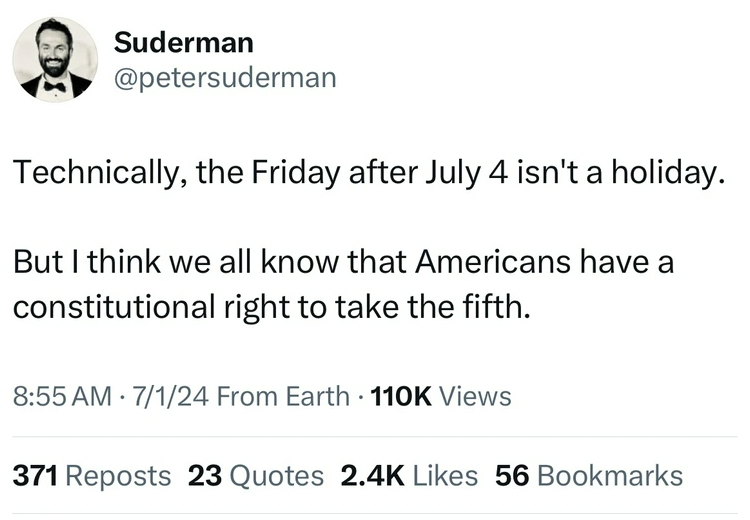 number - Suderman Technically, the Friday after July 4 isn't a holiday. But I think we all know that Americans have a constitutional right to take the fifth. 7124 From Earth Views 371 Reposts 23 Quotes 56 Bookmarks